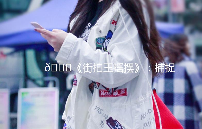🌟《街拍王摇摆》：捕捉街头时尚，记录生活点滴🌟
