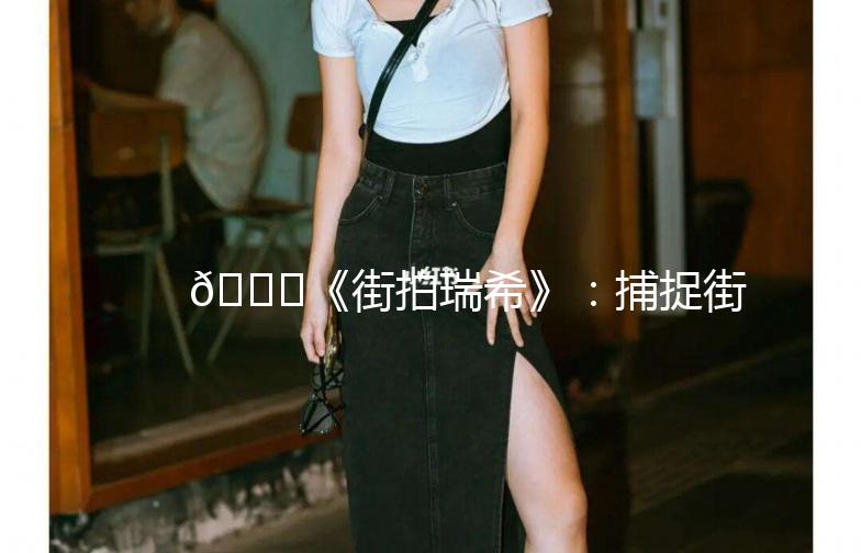 🌟《街拍瑞希》：捕捉街头时尚的灵魂🌟