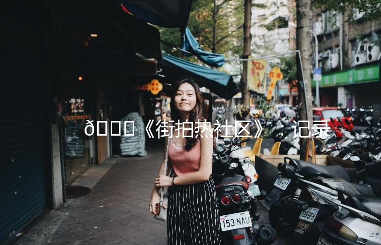 🌟《街拍热社区》：记录街头时尚，发现生活之美🌟
