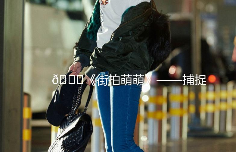 🌟《街拍萌萌》——捕捉生活中的小美好🌟