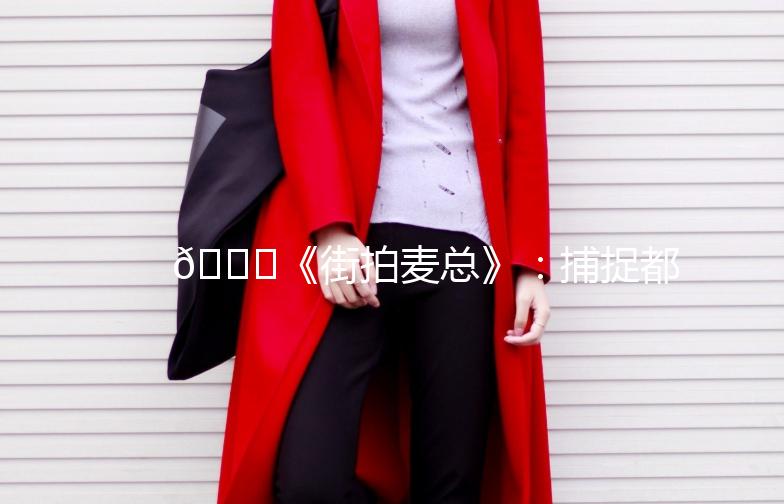 🌟《街拍麦总》：捕捉都市时尚的灵魂🌟