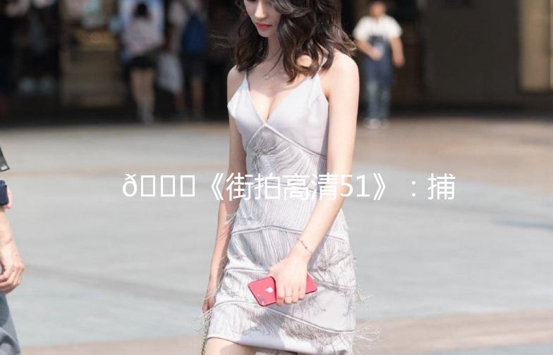 🌟《街拍高清51》：捕捉街头时尚瞬间，记录生活美好时光🌟