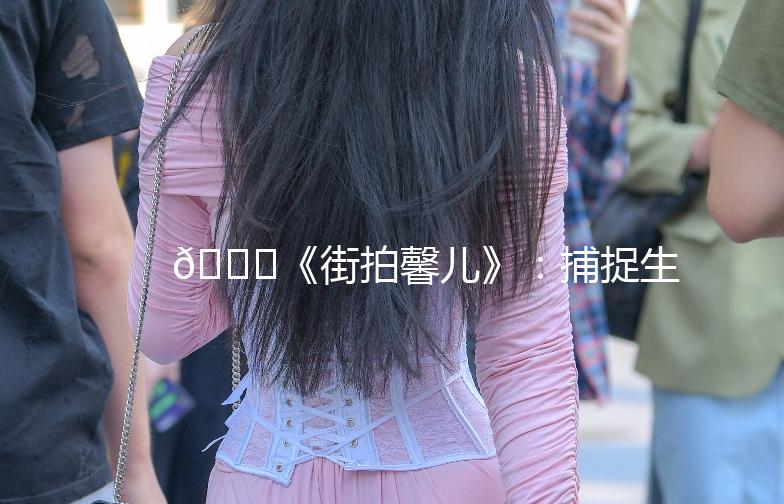 🌟《街拍馨儿》：捕捉生活中的时尚瞬间🌟
