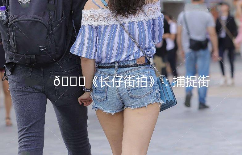 🌟《长仔街拍》：捕捉街头时尚，记录生活点滴🌟