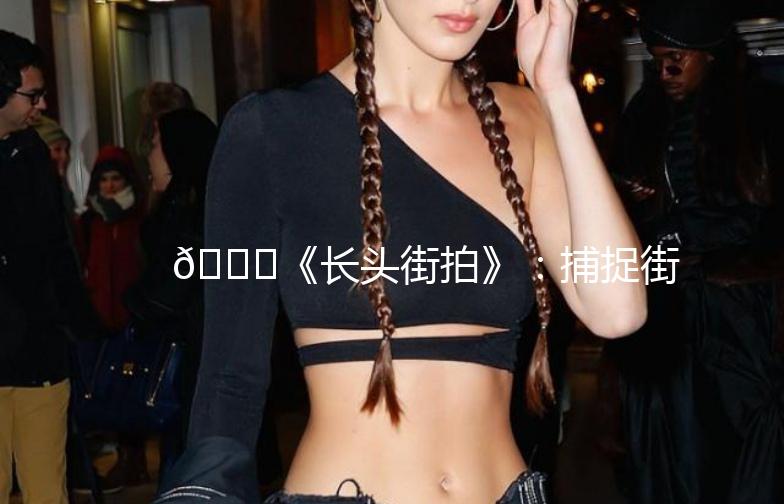 🌟《长头街拍》：捕捉街头时尚，记录生活点滴🌟