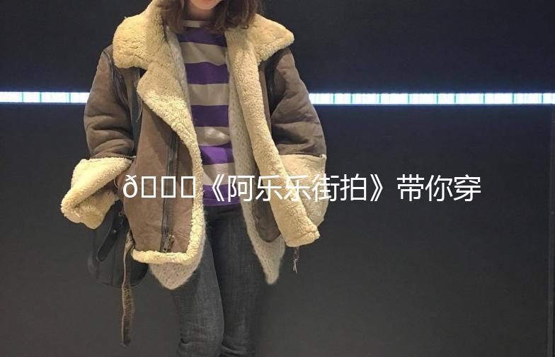 🌟《阿乐乐街拍》带你穿梭时尚街头,捕捉潮流瞬间!🌟