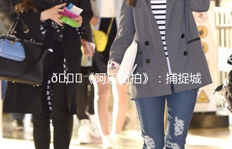 🌟《阿乐街拍》：捕捉城市街头的美，记录生活的点滴📷