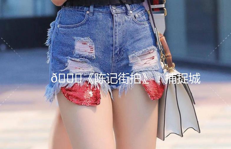 🌟《陈记街拍》：捕捉城市生活的每一刻美好瞬间📸