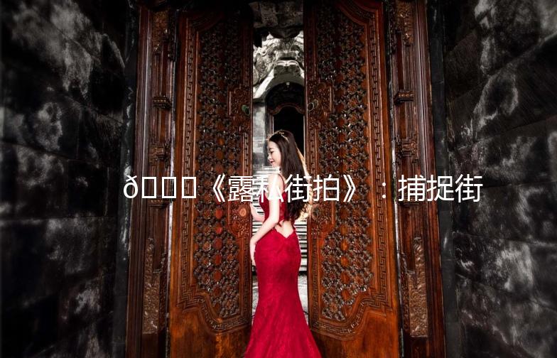 🌟《露私街拍》：捕捉街头时尚瞬间，展现个性魅力！🌟