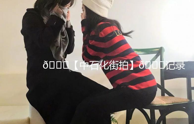 🌟【中石化街拍】🌟记录生活中的点滴美好，发现不一样的中石化