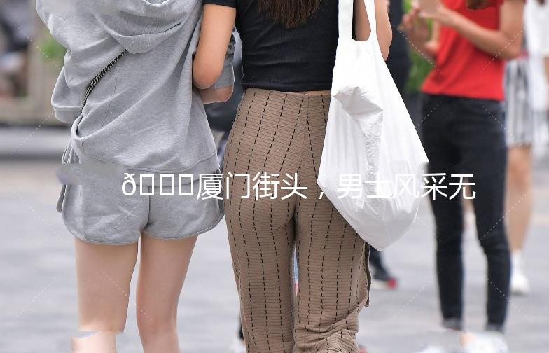 🌟厦门街头，男士风采无限🌟