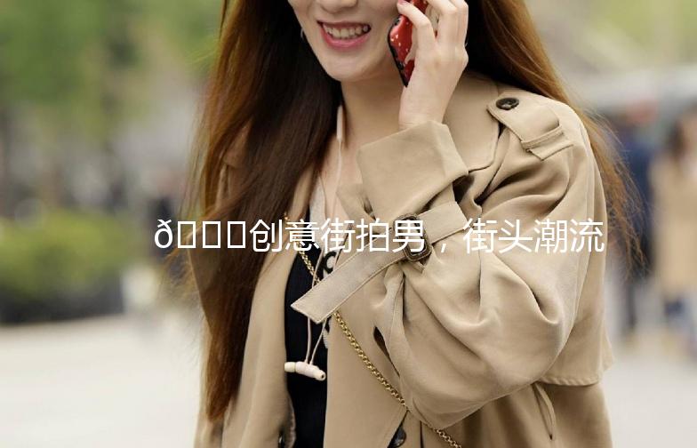 🌟创意街拍男，街头潮流的引领者🌟