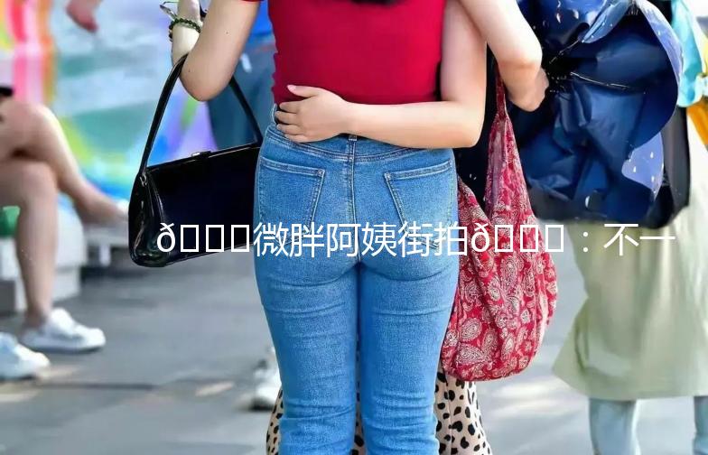 🌟微胖阿姨街拍🌟：不一样的美，同样的精彩