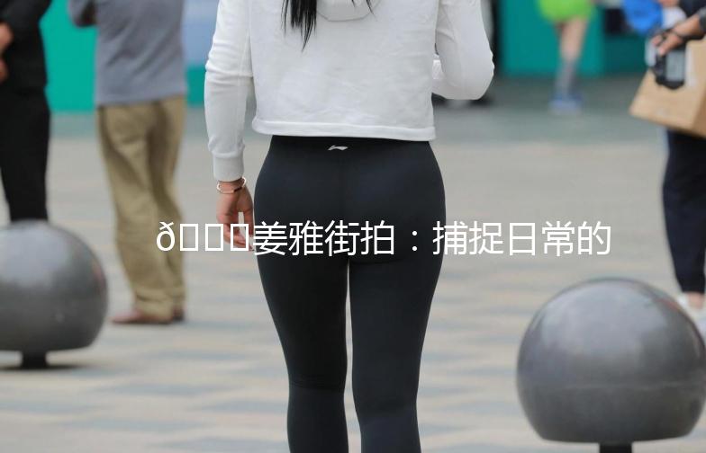 🌟姜雅街拍：捕捉日常的美好瞬间🌟
