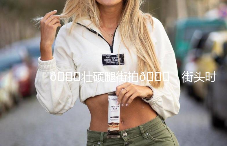 🌟壮硕腿街拍🌟：街头时尚新潮流，腿型美得让人挪不开眼！