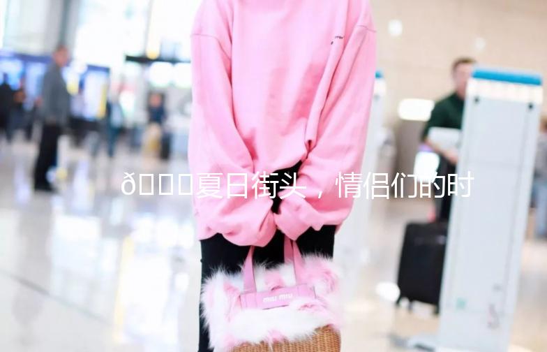 🌟夏日街头，情侣们的时尚穿搭指南🌟