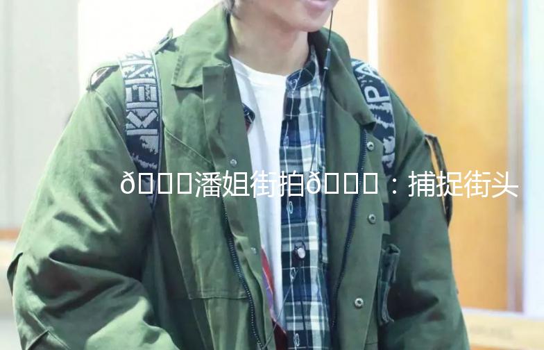 🌟潘姐街拍🌟：捕捉街头时尚，记录生活点滴