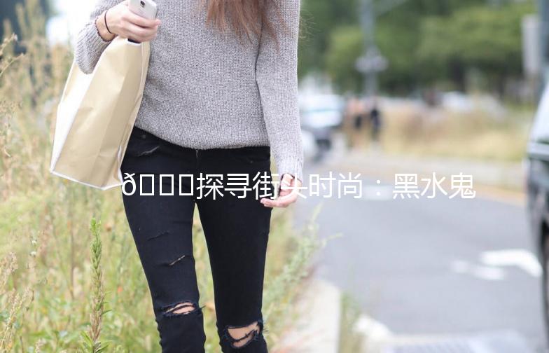 🌟探寻街头时尚:黑水鬼街拍大赏🌟