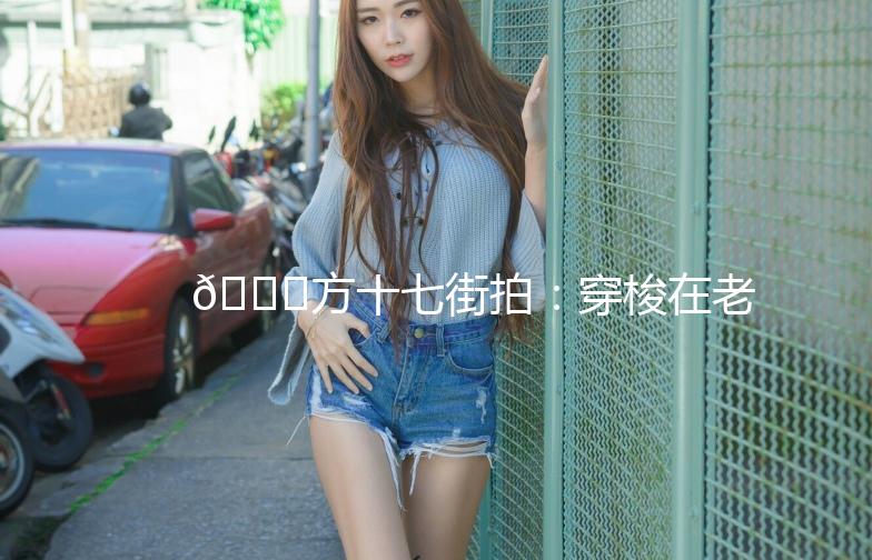 🌟方十七街拍：穿梭在老街的时尚之旅🌟