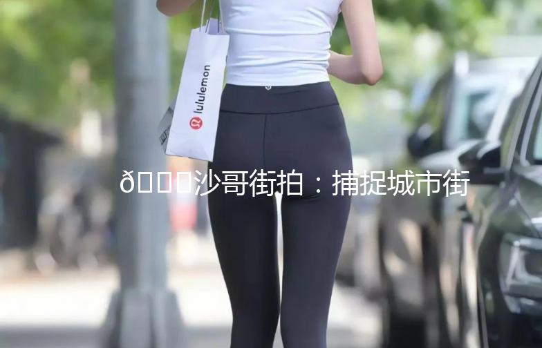 🌟沙哥街拍：捕捉城市街头的美，记录生活的点滴🌟