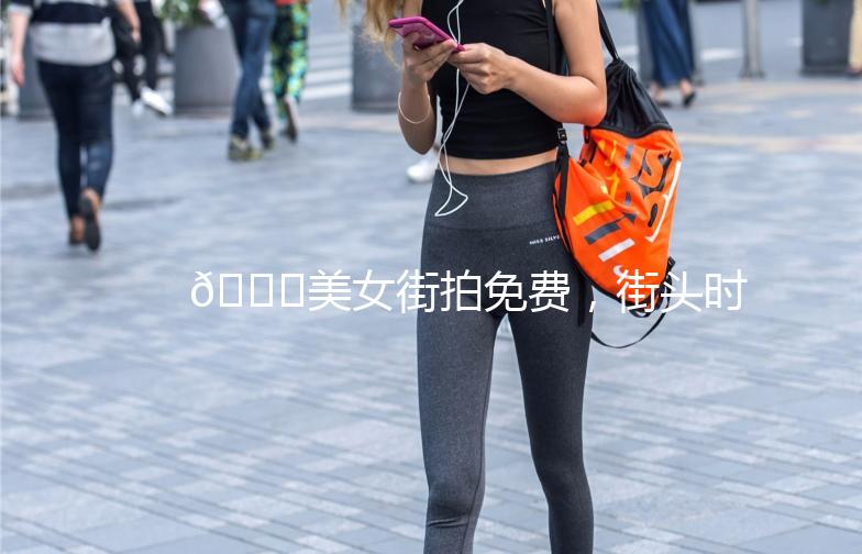 🌟美女街拍免费，街头时尚尽收眼底🌟