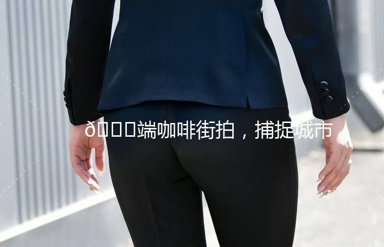 🌟端咖啡街拍，捕捉城市生活的美好瞬间🌟