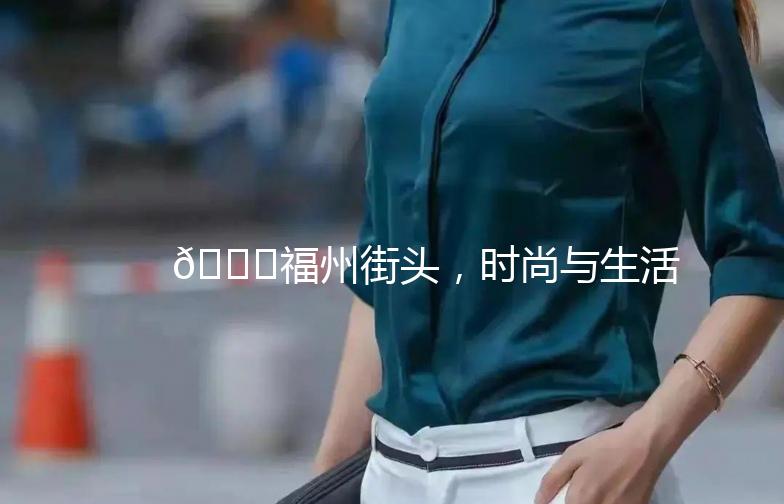 🌟福州街头，时尚与生活的完美融合——探秘《福州街拍店》🌟