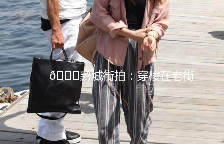 🌟黔城街拍：穿梭在老街巷，捕捉时光的印记🌟