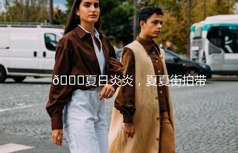 🌞夏日炎炎，夏夏街拍带你穿梭时尚街头👗