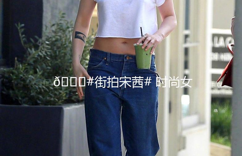 🌟#街拍宋茜# 时尚女神的街头魅力，每一帧都是大片！📸