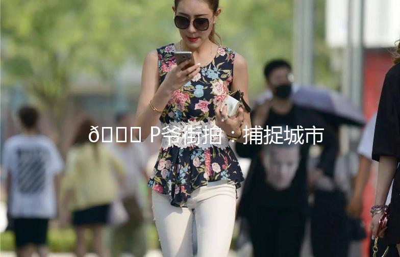 🌟 P爷街拍：捕捉城市街头时尚瞬间 🌟