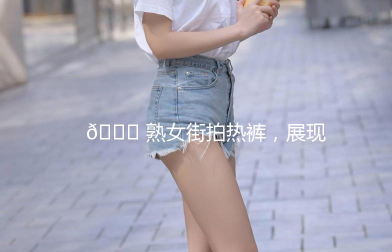🌟 熟女街拍热裤，展现不一样的风采！🌟