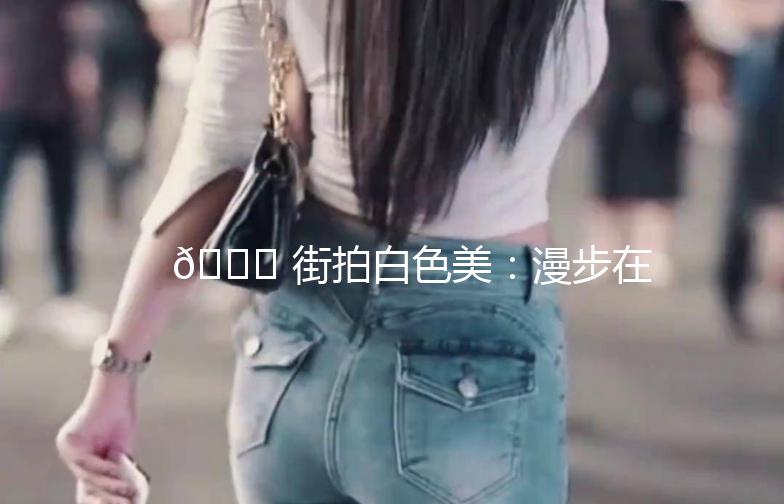 🌟 街拍白色美：漫步在时尚的白色画卷中 🌟