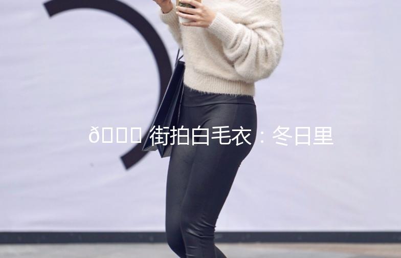 🌟 街拍白毛衣：冬日里的温柔守护 🌟