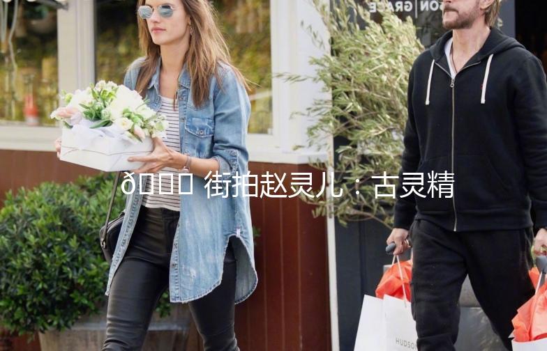 🌟 街拍赵灵儿：古灵精怪，美得不可方物 🌟