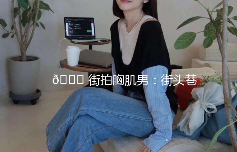 🌟 街拍胸肌男：街头巷尾的肌肉魅力 🌟