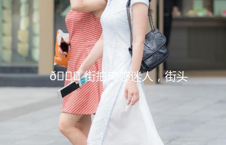 🌟 街拍肉感迷人，街头时尚新潮流 🌟