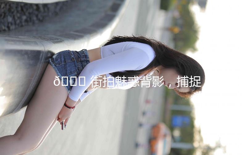 🌟 街拍魅惑背影，捕捉那些不经意的美丽 🌟