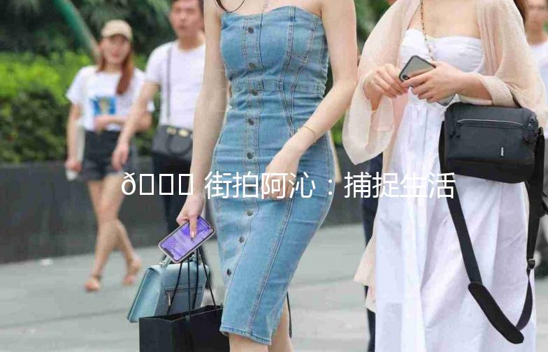 🌟 街拍阿沁：捕捉生活中的时尚瞬间 🌟