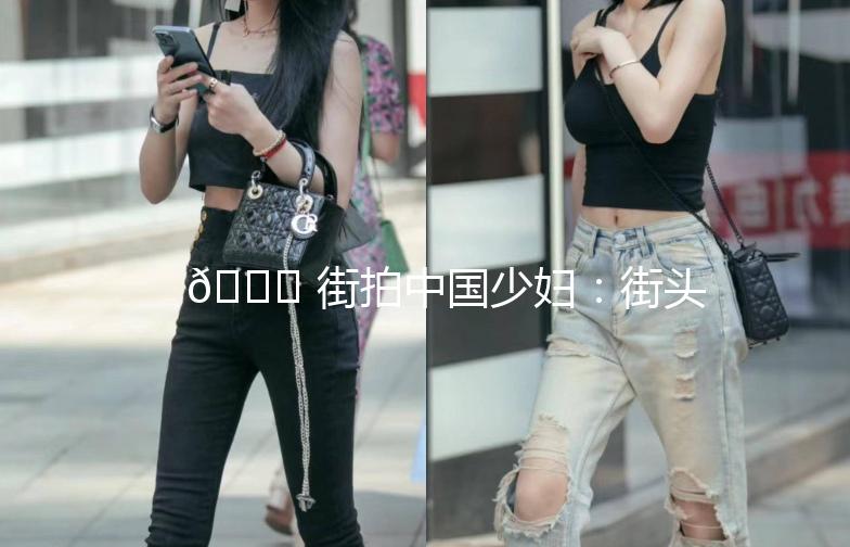 🌟 街拍中国少妇：街头时尚的风景线 🌟