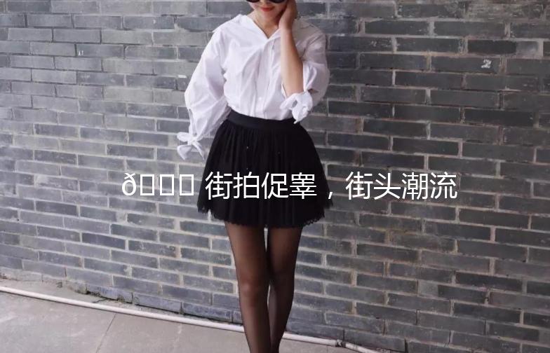 🌟 街拍促睾，街头潮流一网打尽！🌟