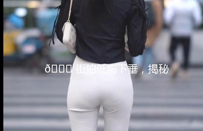 🌟 街拍低胸下垂，揭秘时尚界的“小秘密”🌟