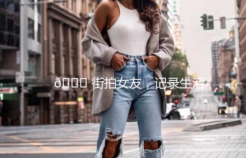 🌟 街拍女友，记录生活中的美好瞬间 🌟