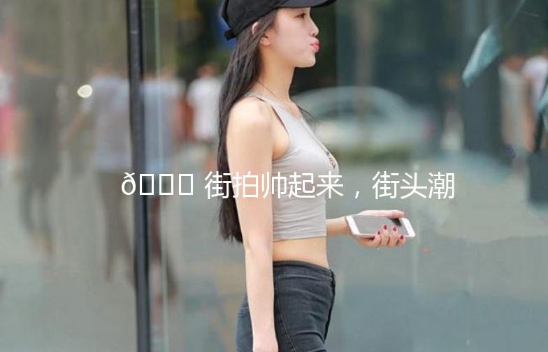 🌟 街拍帅起来，街头潮流我来说！🌟