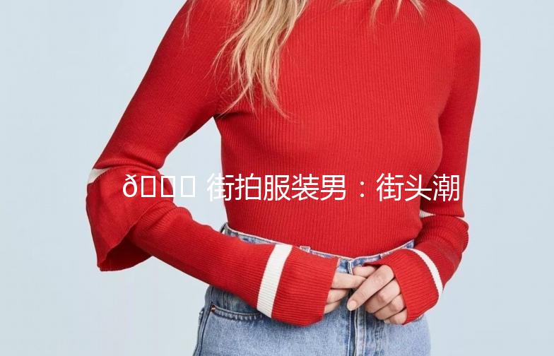 🌟 街拍服装男:街头潮流,型男必备 🌟