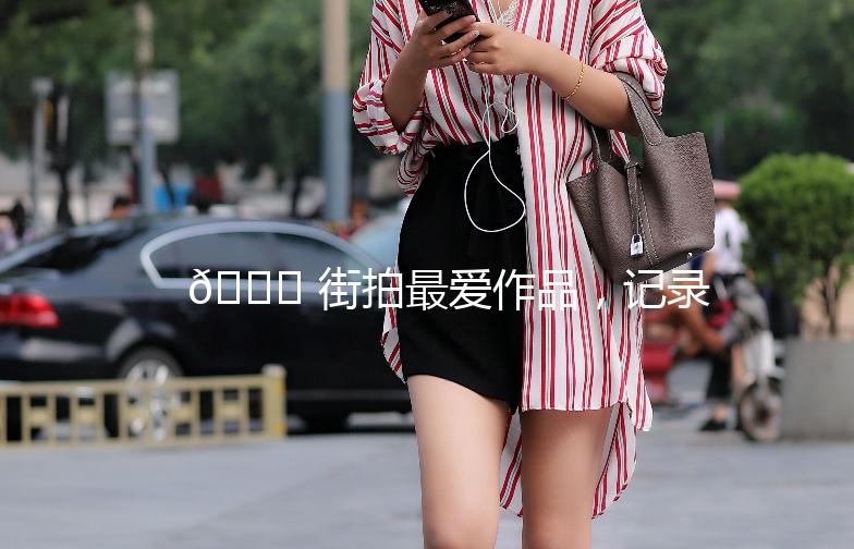 🌟 街拍最爱作品，记录生活中的美好瞬间 🌟