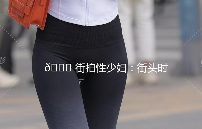 🌟 街拍性少妇：街头时尚的焦点，魅力四溢的瞬间 🌟