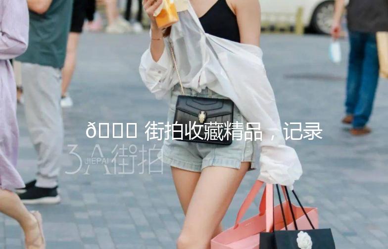 🌟 街拍收藏精品，记录城市时尚瞬间 🌟