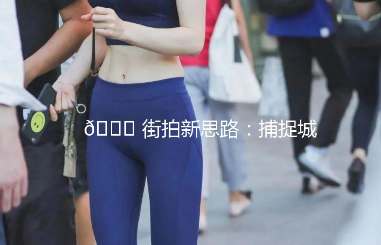 🌟 街拍新思路：捕捉城市生活的瞬间 🌟