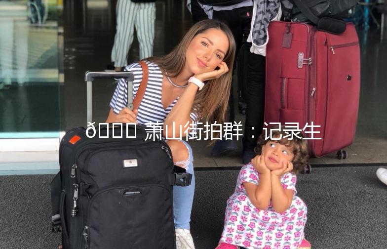 🌟 萧山街拍群：记录生活，分享美好 🌟